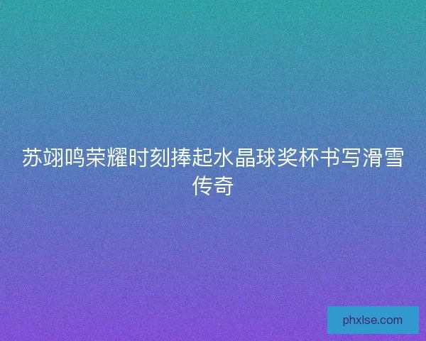 苏翊鸣荣耀时刻捧起水晶球奖杯书写滑雪传奇