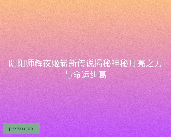 阴阳师辉夜姬崭新传说揭秘神秘月亮之力与命运纠葛