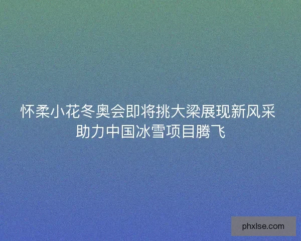 怀柔小花冬奥会即将挑大梁展现新风采 助力中国冰雪项目腾飞